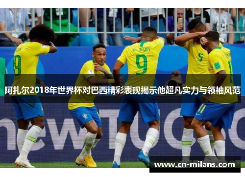 阿扎尔2018年世界杯对巴西精彩表现揭示他超凡实力与领袖风范