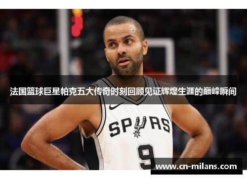法国篮球巨星帕克五大传奇时刻回顾见证辉煌生涯的巅峰瞬间
