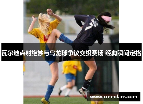 瓦尔迪点射绝妙与乌龙球争议交织赛场 经典瞬间定格
