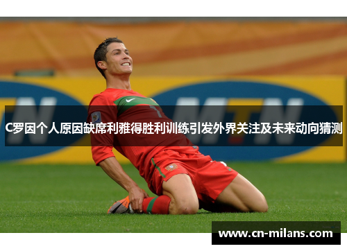 C罗因个人原因缺席利雅得胜利训练引发外界关注及未来动向猜测