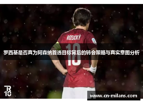 罗西基是否真为阿森纳首选目标背后的转会策略与真实意图分析