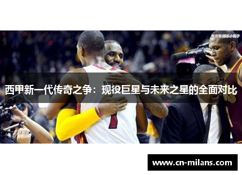 西甲新一代传奇之争：现役巨星与未来之星的全面对比