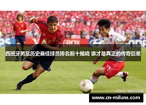 西班牙男足历史最佳球员排名前十揭晓 谁才是真正的传奇巨星